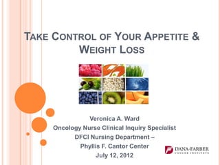 TAKE CONTROL OF YOUR APPETITE &
         WEIGHT LOSS




                Veronica A. Ward
     Oncology Nurse Clinical Inquiry Specialist
           DFCI Nursing Department –
             Phyllis F. Cantor Center
                   July 12, 2012
 