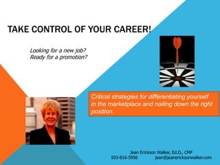 TAKE CONTROL OF YOUR CAREER!
Looking for a new job?
Ready for a promotion?

Critical strategies for differentiating yourself
in the marketplace and nailing down the right
position.

Jean Erickson Walker, Ed.D., CMF
503-816-5956
jean@jeanericksonwalker.com

 