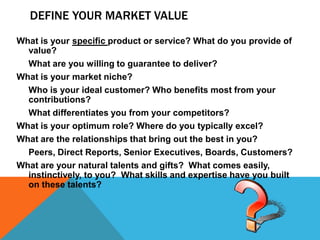 DEFINE YOUR MARKET VALUE
What is your specific product or service? What do you provide of
value?
What are you willing to guarantee to deliver?
What is your market niche?
Who is your ideal customer? Who benefits most from your
contributions?
What differentiates you from your competitors?
What is your optimum role? Where do you typically excel?
What are the relationships that bring out the best in you?
Peers, Direct Reports, Senior Executives, Boards, Customers?
What are your natural talents and gifts? What comes easily,
instinctively, to you? What skills and expertise have you built
on these talents?

 