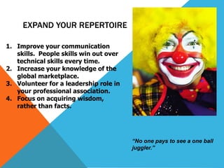 EXPAND YOUR REPERTOIRE
1. Improve your communication
skills. People skills win out over
technical skills every time.
2. Increase your knowledge of the
global marketplace.
3. Volunteer for a leadership role in
your professional association.
4. Focus on acquiring wisdom,
rather than facts.

“No one pays to see a one ball
juggler.”

 