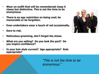 •

Wear an outfit that will be remembered; keep it
classy but distinctive. This is not the time to be
anonymous.

•

There is no age restriction on being cool; be
memorable or be forgotten.

•

Even undertakers wear a touch of red occasionally.

•

Dare to risk.

•

Meticulous grooming, don’t forget the shoes.

•

What are you selling? Do you look the part? Do
you inspire confidence?

•

Is your hair style current? Age appropriate? Role
appropriate?

“This is not the time to be
anonymous.”

 