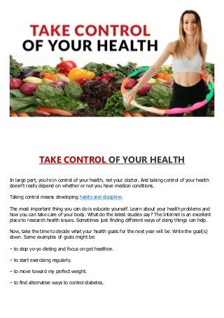 TAKE CONTROL OF YOUR HEALTH
In large part, you’re in control of your health, not your doctor. And taking control of your health
doesn’t really depend on whether or not you have medical conditions.
Taking control means developing habits and discipline.
The most important thing you can do is educate yourself. Learn about your health problems and
how you can take care of your body. What do the latest studies say? The Internet is an excellent
place to research health issues. Sometimes just finding different ways of doing things can help.
Now, take the time to decide what your health goals for the next year will be. Write the goal(s)
down. Some examples of goals might be:
– to stop yo-yo dieting and focus on get healthier.
– to start exercising regularly.
– to move toward my perfect weight.
– to find alternative ways to control diabetes.
 
