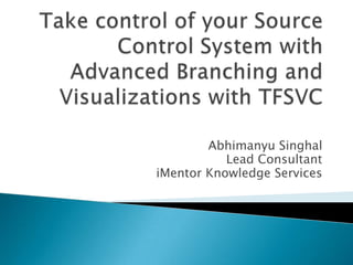 Take control of your Source Control System with Advanced Branching and Visualizations with TFSVC Abhimanyu Singhal Lead Consultant  iMentor Knowledge Services 