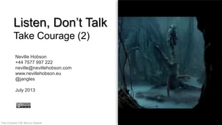 TAKE COURAGE 2 BY NEVILLE HOBSON 1
Listen, Don‟t Talk
Take Courage (2)
Neville Hobson
+44 7577 997 222
neville@nevillehobson.com
www.nevillehobson.eu
@jangles
July 2013
 