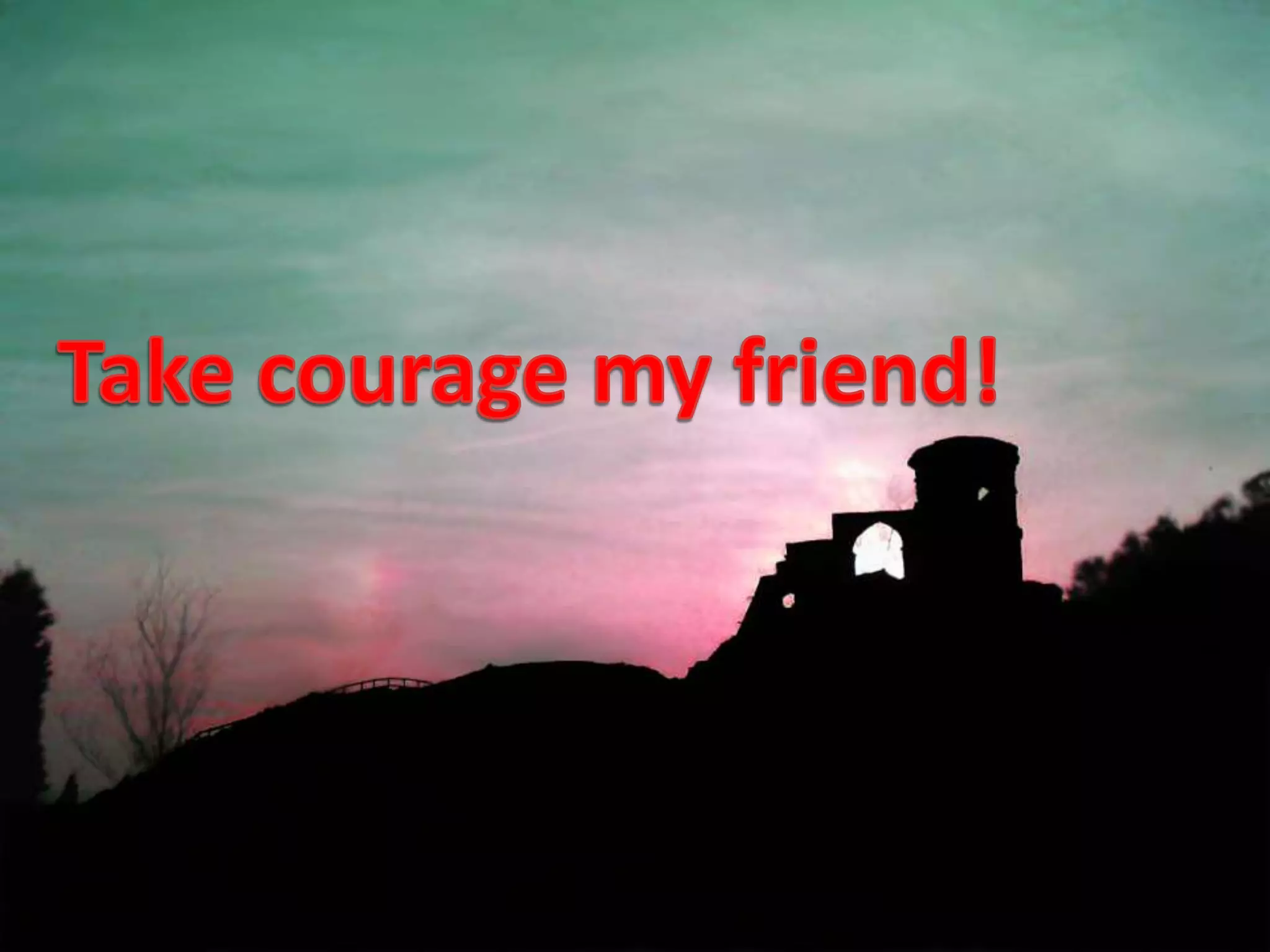 Take courage my friend!