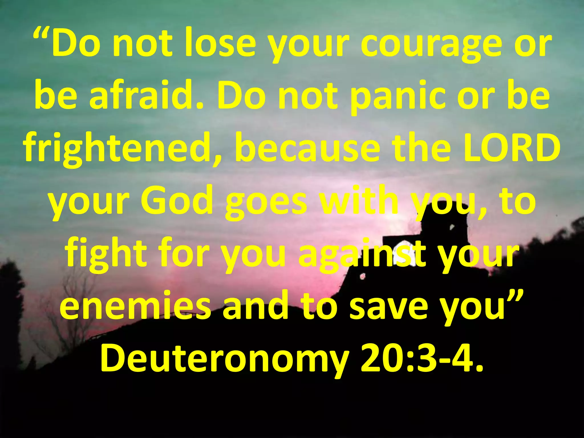 “Do not lose your courage or be afraid. Do not panic or be frightened, because the LORD your God goes with you, to fight for you against your enemies and to save you” Deuteronomy 20:3-4.