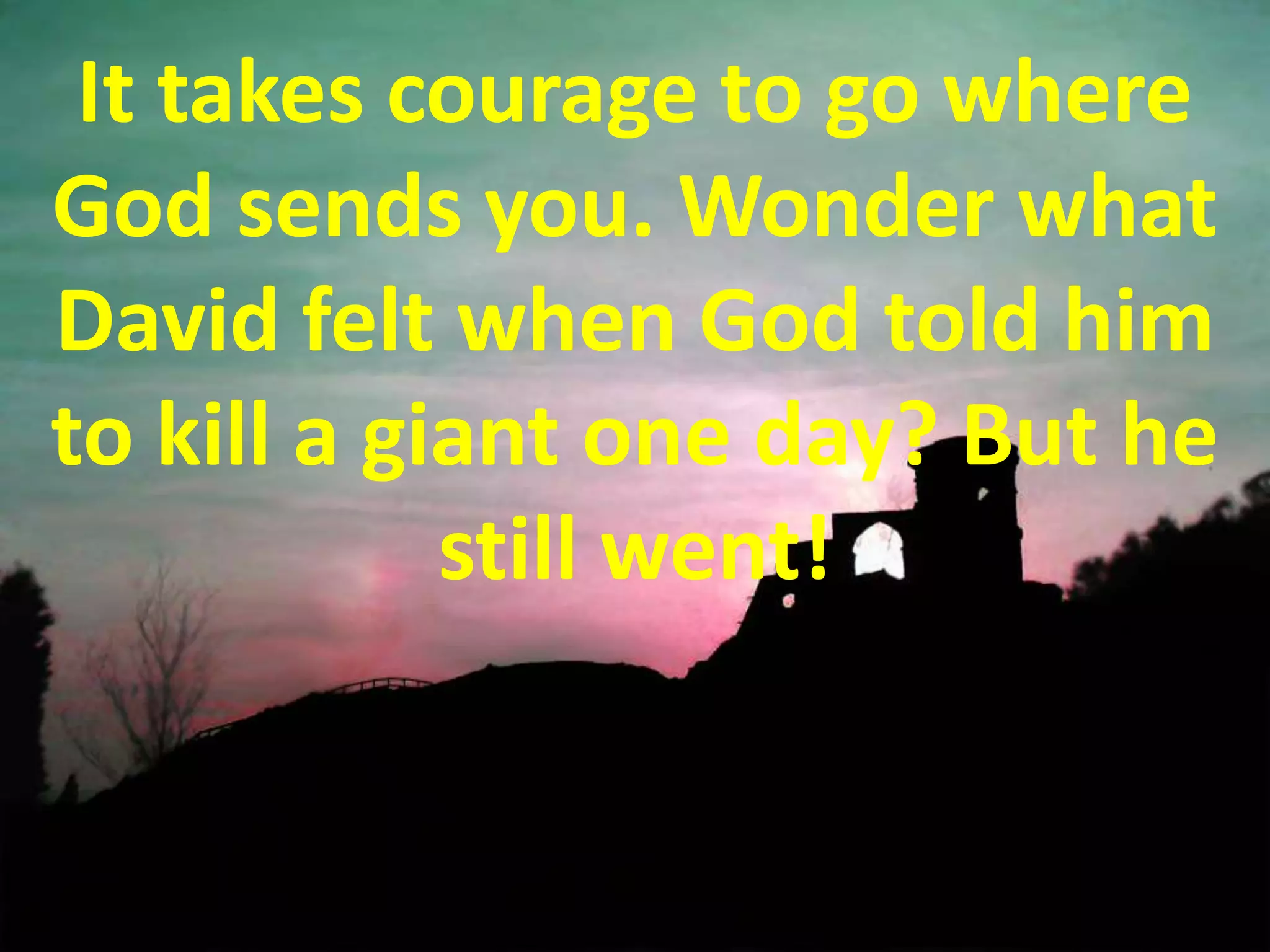 It takes courage to go where God sends you. Wonder what David felt when God told him to kill a giant one day? But he still went!