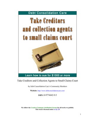 Take Creditors and Collection Agents to Small Claims Court
By Debt Consolidation Care’s Community Members
Website: http://www.debtconsolidationcare.com/
ISBN: 0-9774442-9-5
We follow the Creative Commons Attribution License for all works we publish.
This work is licensed under cc by 2.0
1
 
