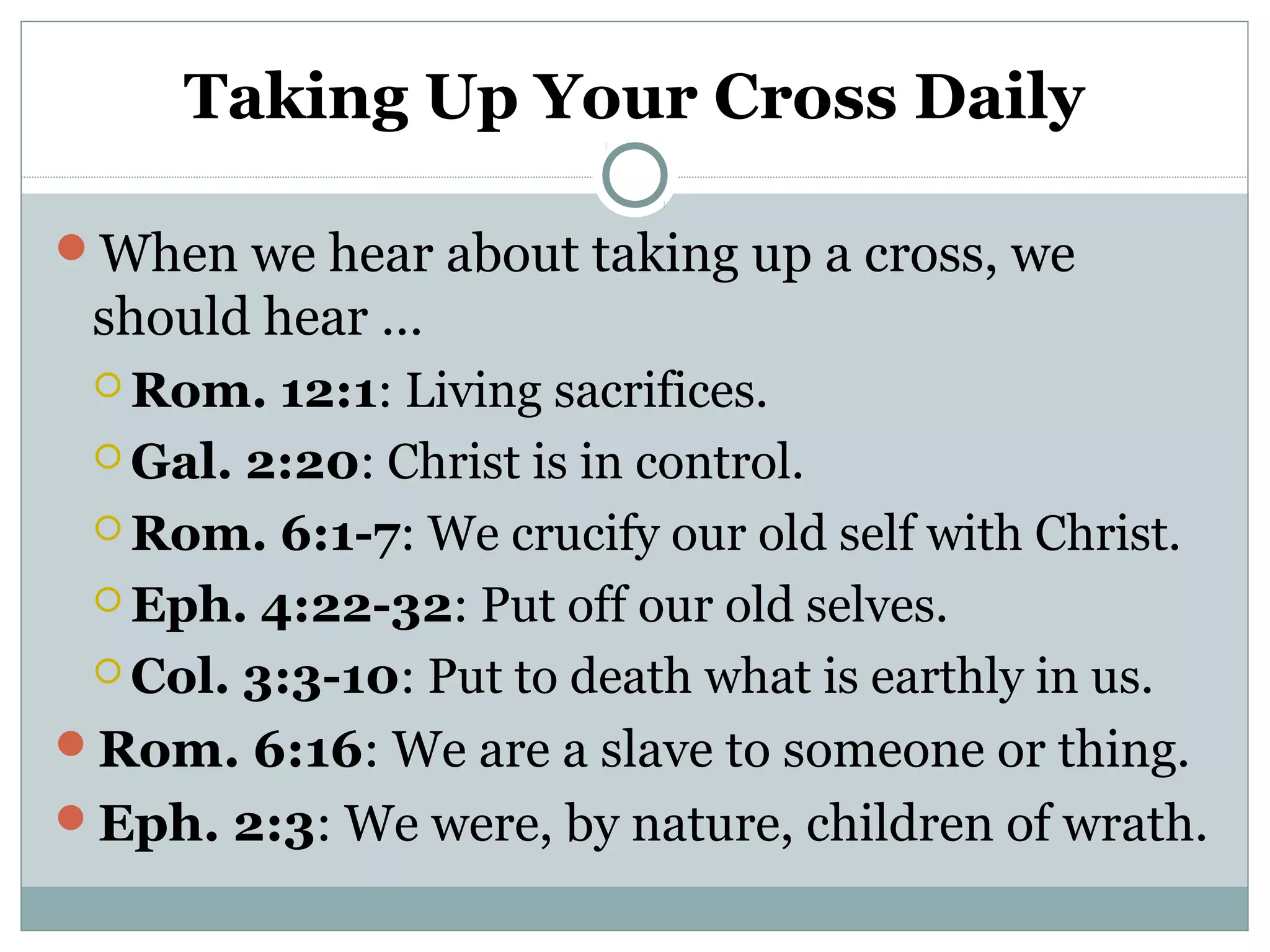 Taking Up Your Cross Daily
When we hear about taking up a cross, we
should hear …
 Rom. 12:1: Living sacrifices.
 Gal. 2:20: Christ is in control.
 Rom. 6:1-7: We crucify our old self with Christ.
 Eph. 4:22-32: Put off our old selves.
 Col. 3:3-10: Put to death what is earthly in us.
Rom. 6:16: We are a slave to someone or thing.
Eph. 2:3: We were, by nature, children of wrath.
 