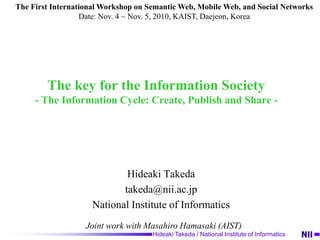 Hideaki Takeda / National Institute of Informatics
The key for the Information Society
- The Information Cycle: Create, Publish and Share -
Hideaki Takeda
takeda@nii.ac.jp
National Institute of Informatics
Joint work with Masahiro Hamasaki (AIST)
The First International Workshop on Semantic Web, Mobile Web, and Social Networks
Date: Nov. 4 ~ Nov. 5, 2010, KAIST, Daejeon, Korea
 