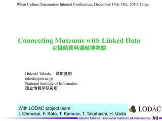 When Culture Encounters Internet Conference, December 14th-15th, 2010, Taipei




Connecting Museums with Linked Data
                     以鏈結資料連結博物館



     Hideaki Takeda 　武田英明
     takeda@nii.ac.jp
     National Institute of Informatics
     国立情報学研究所




 With LODAC project team
 I. Ohmukai, F. Kato, T. Kamura, T. Takahashi, H. Ueda
                                     Hideaki Takeda / National Institute of Informatics
 