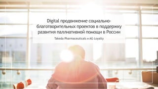 Digital продвижение социально-
благотворительных проектов в поддержку
развития паллиативной помощи в России
Takeda Pharmaceuticals и AG Loyalty
 
