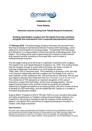 DOMAINEX LTD

                                          Press Release

             Domainex receives funding from Takeda Research Investment


     Existing shareholders Longbow and The Capital Fund also contribute
     alongside this endorsement from a corporate pharmaceutical investor


17 February 2010: The biotechnology company Domainex has secured further
financing to develop its Combinatorial Domain Hunting (CDH) technology, and to
advance its internal pipeline of oncology targets. The patented CDH technology
puts Domainex in a unique position to clone and express challenging protein drug
targets. This funding will be used to take forward the company’s small-molecule
drug research portfolio consisting of the kinase IKKe, and a number of
methyltransferase enzymes.

The two-stage funding round will bring in a significant investment from Longbow,
The Capital Fund, and Takeda Research Investment, Inc. (TRI). This funding should
take the company through to a point where Domainex can close a number of
corporate collaborations and deals on its novel targets for cancer.
 Eddy Littler, CEO of Domainex said: “This investment in Domainex is the next step
in our long-term relationship with both Longbow and The Capital Fund, and is a
clear indication of their satisfaction with, and commitment to, Domainex. We are also
very happy to welcome new investment from Bury Fitzwilliam-Lay & Partners LLP.
The involvement of TRI represents an important recognition of the value of
Domainex’s unique CDH technology, and its novel oncology pipeline. We are
eagerly looking forward to the next few months during which we anticipate
advancing our targets and pipeline to an exciting position. We will of course continue
to develop our CDH technology, and will collaborate with Takeda on a number of
innovative drug discovery targets”.

Graeme Martin, President & CEO of TRI said “CDH is a truly innovative technology
and highly complimentary to Takeda’s existing structural biology initiatives. Our
investment in Domainex is intended to help the company further develop this
platform, and typifies TRI’s commitment to supporting therapeutic innovation in
creative, early stage companies”.

About Domainex
Domainex uses unique and proprietary technologies to resolve common bottlenecks facing the
pharmaceutical and biotechnology industries in the post-genomic era. Major discovery 'gaps' exist
between the vast amount of genomic information that is now available, the accessibility of the
corresponding proteins for use in target validation and drug discovery, and the identification of robust
 