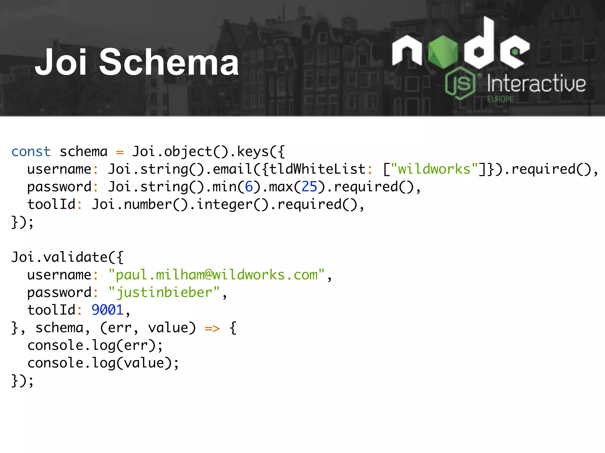 Joi Schema
const schema = Joi.object().keys({
username: Joi.string().email({tldWhiteList: ["wildworks"]}).required(),
password: Joi.string().min(6).max(25).required(),
toolId: Joi.number().integer().required(),
});
Joi.validate({
username: "paul.milham@wildworks.com",
password: "justinbieber",
toolId: 9001,
}, schema, (err, value) => {
console.log(err);
console.log(value);
});
 
