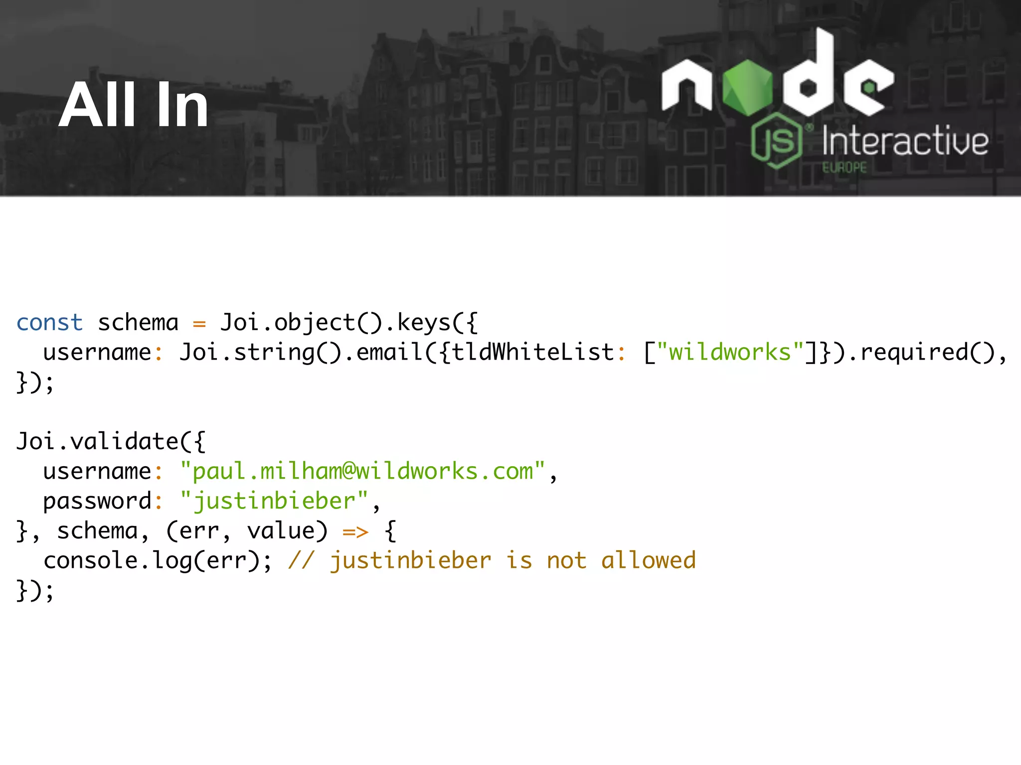 All In
const schema = Joi.object().keys({
username: Joi.string().email({tldWhiteList: ["wildworks"]}).required(),
});
Joi.validate({
username: "paul.milham@wildworks.com",
password: "justinbieber",
}, schema, (err, value) => {
console.log(err); // justinbieber is not allowed
});
 
