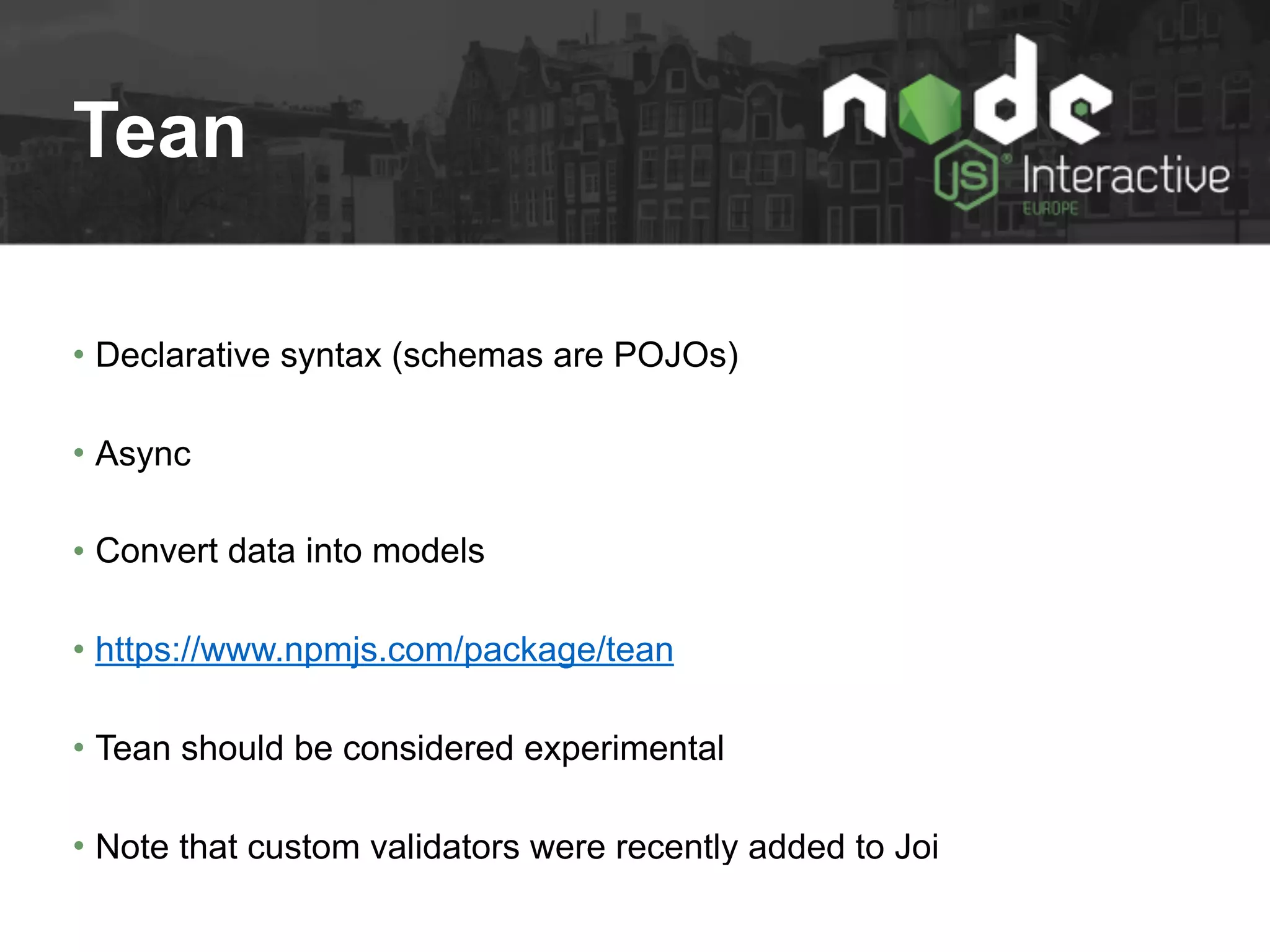 Tean
• Declarative syntax (schemas are POJOs)
• Async
• Convert data into models
• https://www.npmjs.com/package/tean
• Tean should be considered experimental
• Note that custom validators were recently added to Joi
 