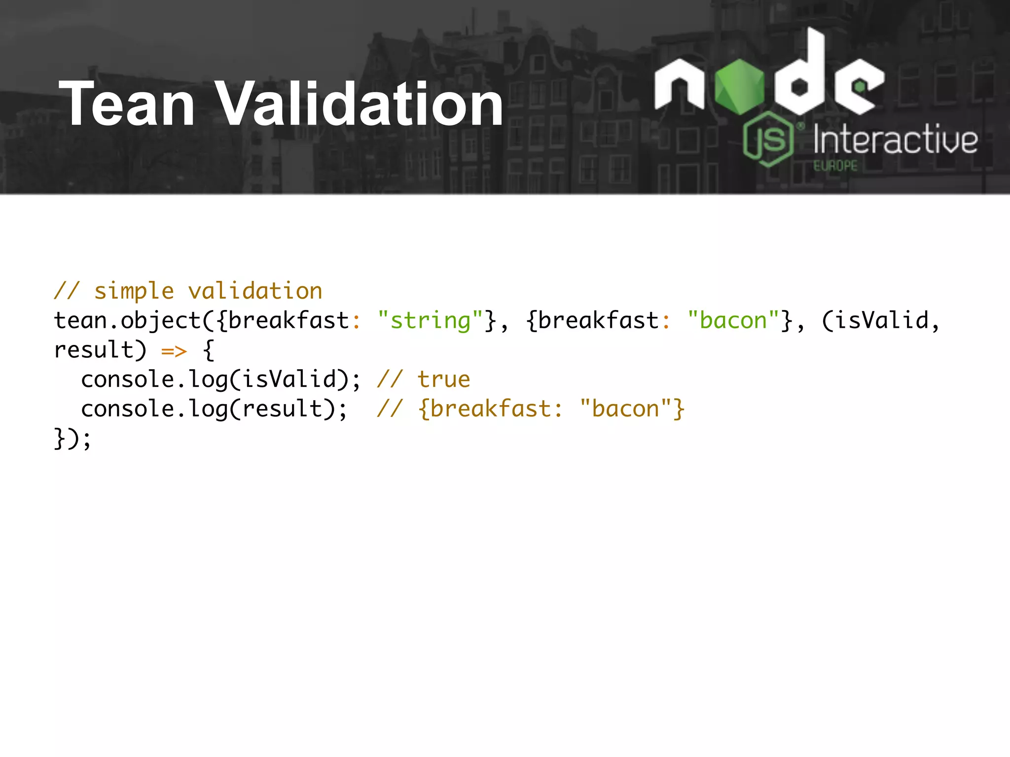 Tean Validation
// simple validation
tean.object({breakfast: "string"}, {breakfast: "bacon"}, (isValid,
result) => {
console.log(isValid); // true
console.log(result); // {breakfast: "bacon"}
});
 