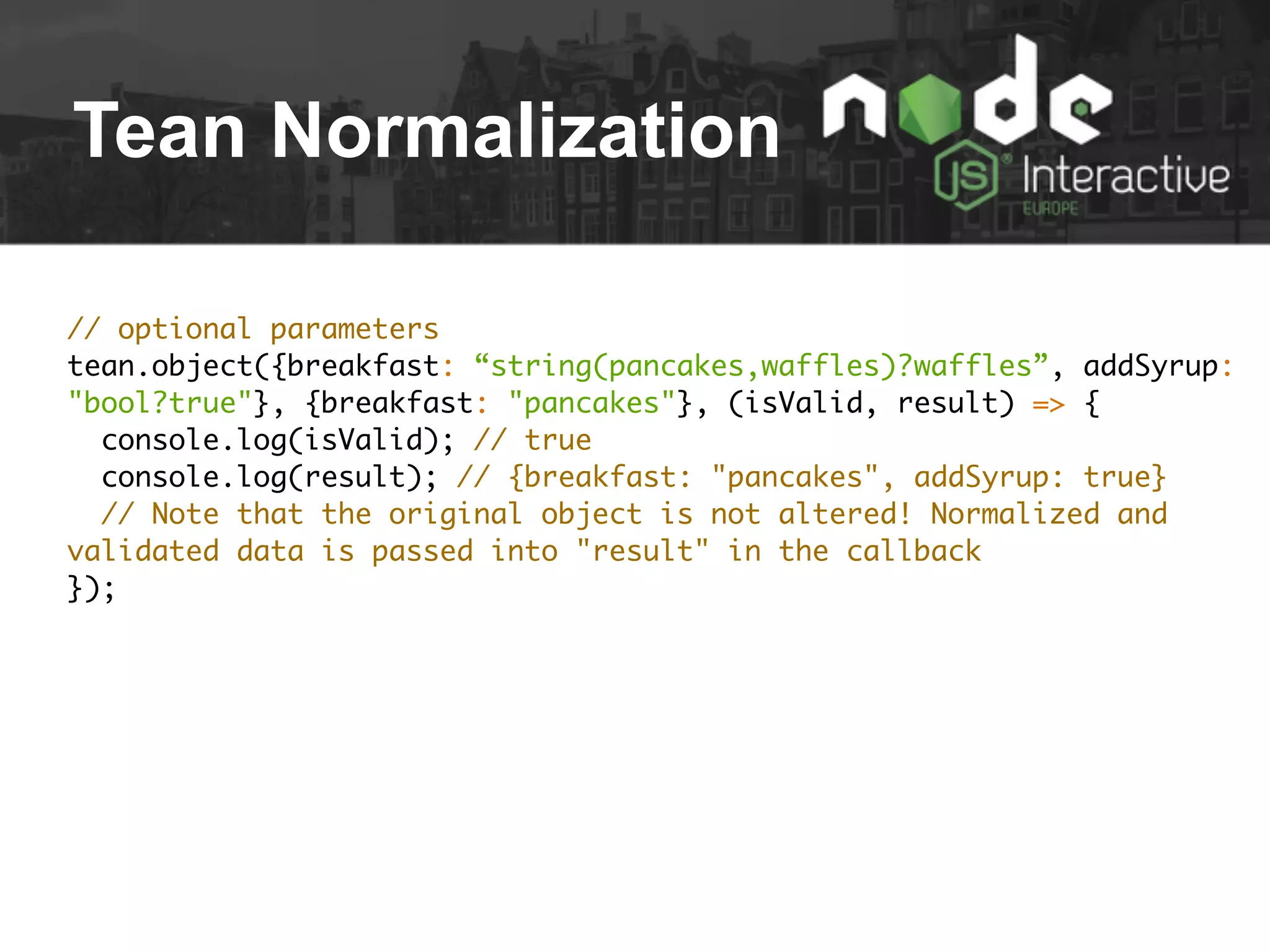 Tean Normalization
// optional parameters
tean.object({breakfast: “string(pancakes,waffles)?waffles”, addSyrup:
"bool?true"}, {breakfast: "pancakes"}, (isValid, result) => {
console.log(isValid); // true
console.log(result); // {breakfast: "pancakes", addSyrup: true}
// Note that the original object is not altered! Normalized and
validated data is passed into "result" in the callback
});
 