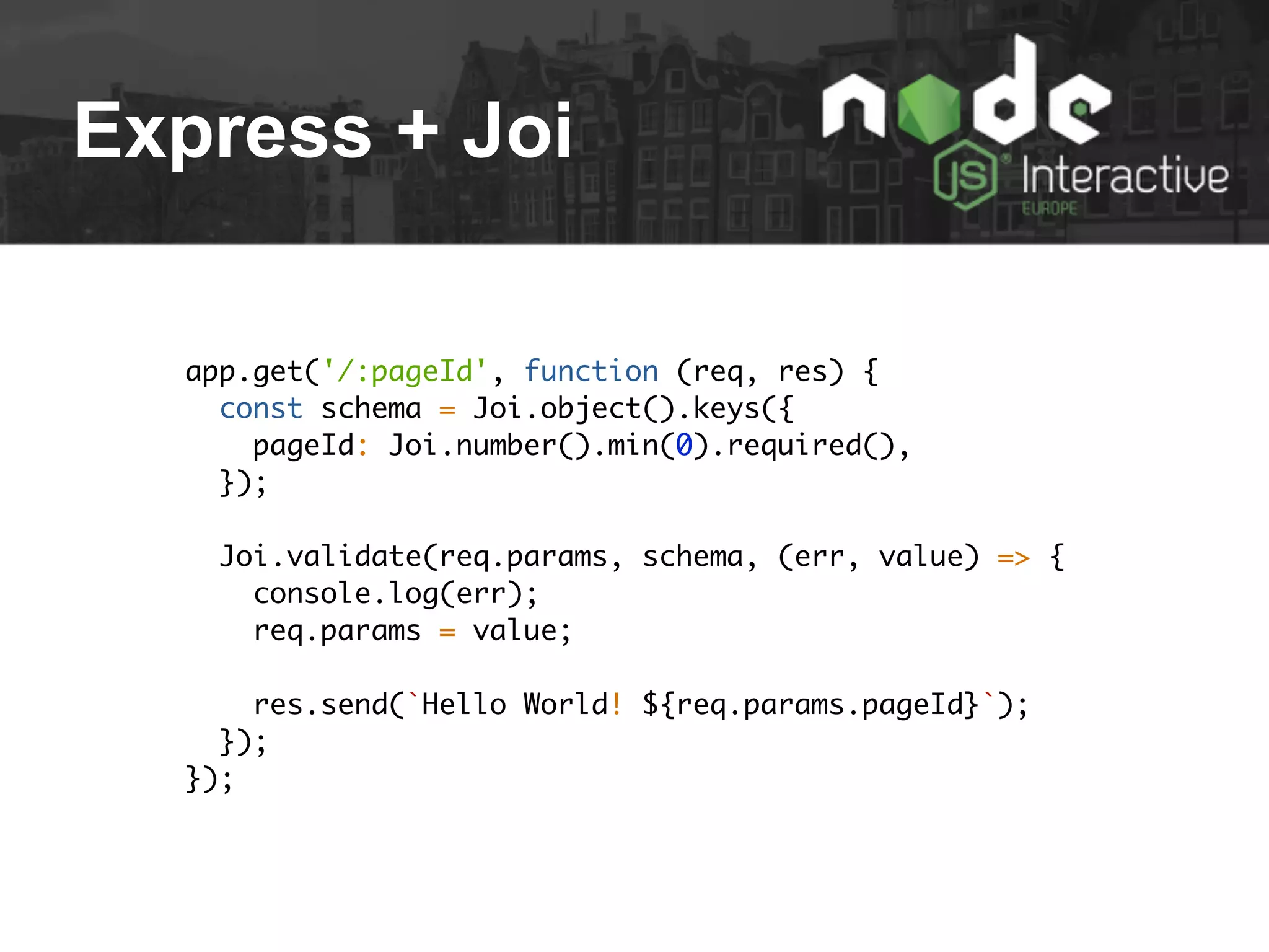 Express + Joi
app.get('/:pageId', function (req, res) {
const schema = Joi.object().keys({
pageId: Joi.number().min(0).required(),
});
Joi.validate(req.params, schema, (err, value) => {
console.log(err);
req.params = value;
res.send(`Hello World! ${req.params.pageId}`);
});
});
 