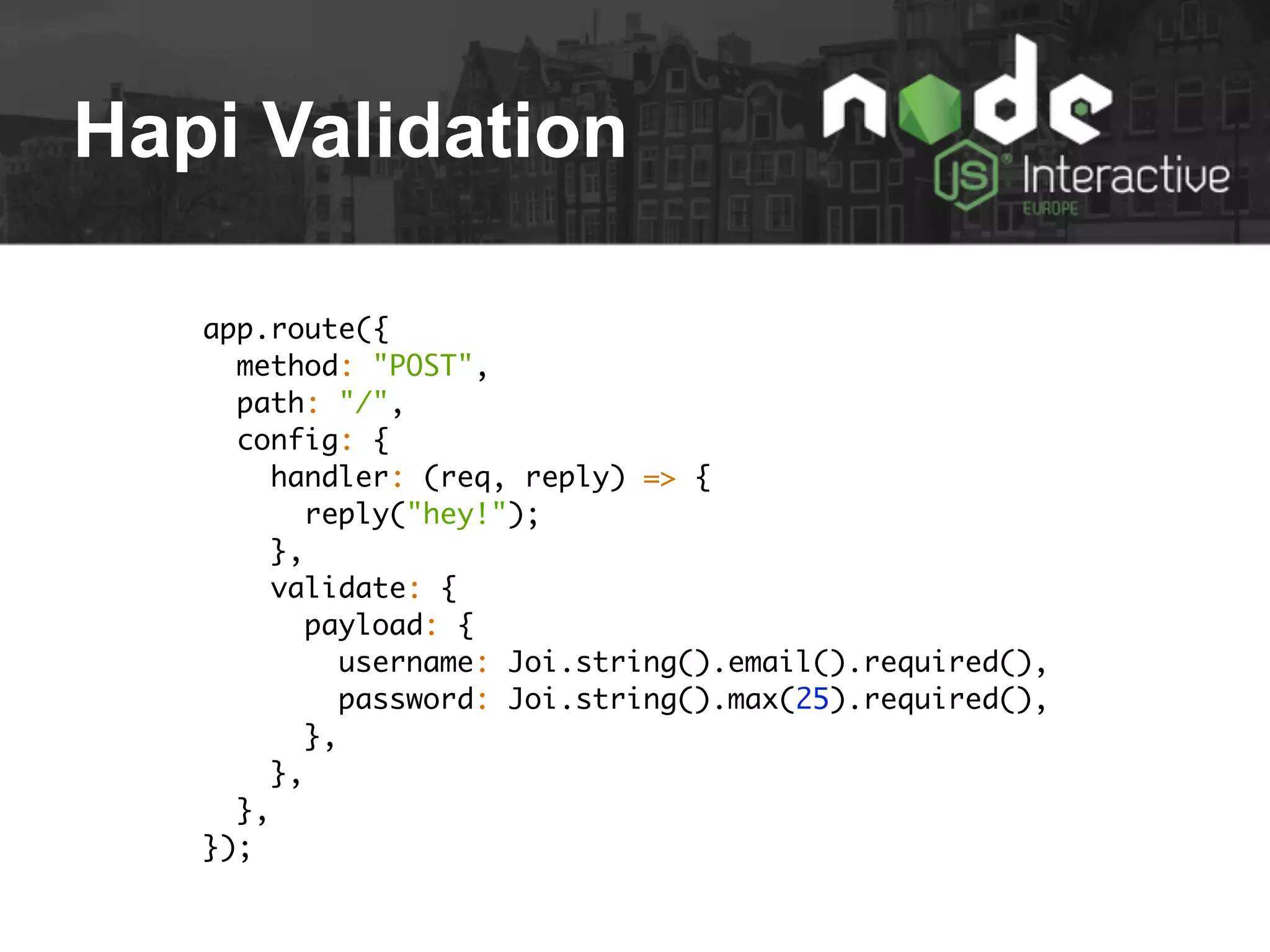 Hapi Validation
app.route({
method: "POST",
path: "/",
config: {
handler: (req, reply) => {
reply("hey!");
},
validate: {
payload: {
username: Joi.string().email().required(),
password: Joi.string().max(25).required(),
},
},
},
});
 