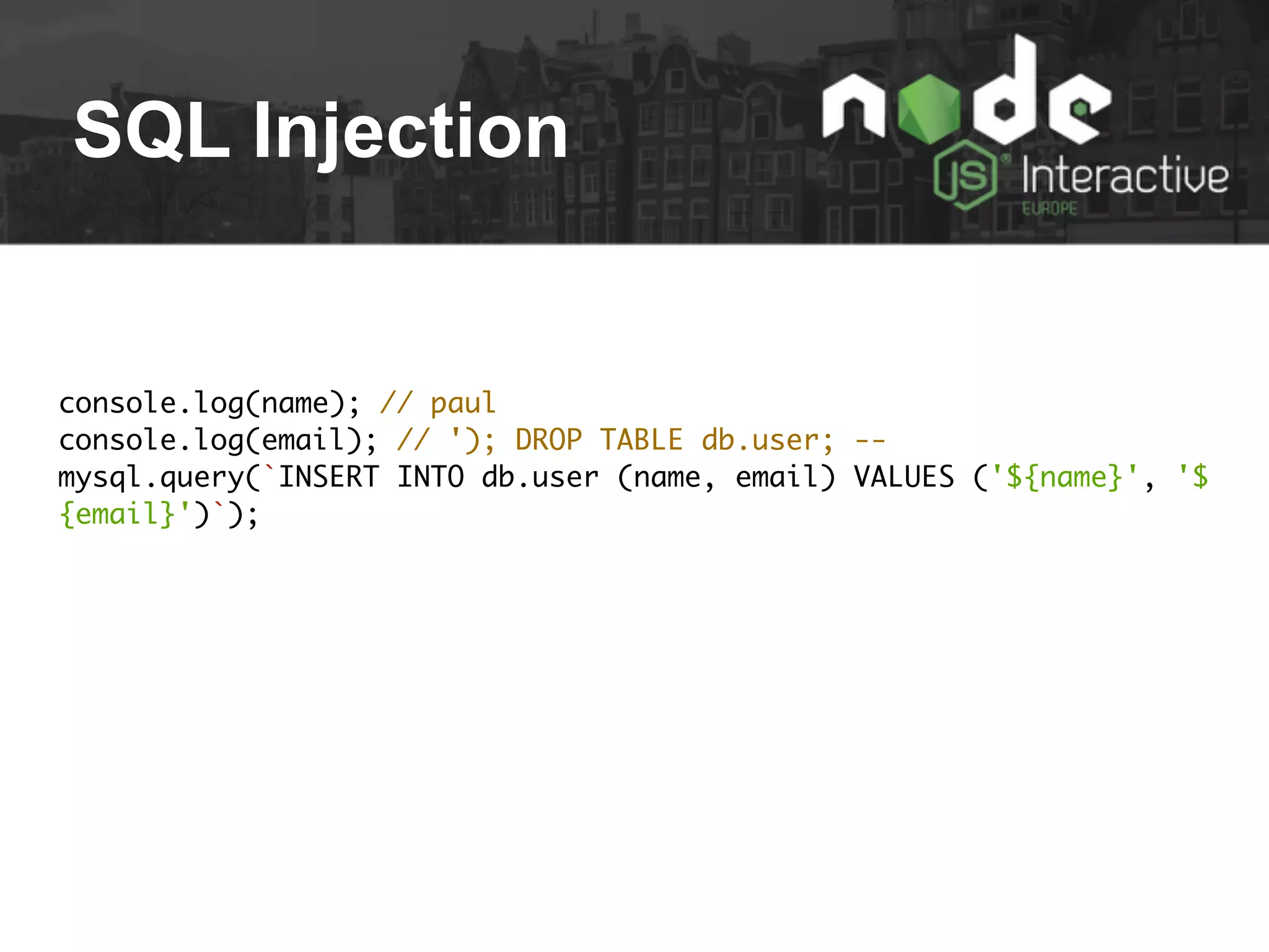 SQL Injection
console.log(name); // paul
console.log(email); // '); DROP TABLE db.user; --
mysql.query(`INSERT INTO db.user (name, email) VALUES ('${name}', '$
{email}')`);
 