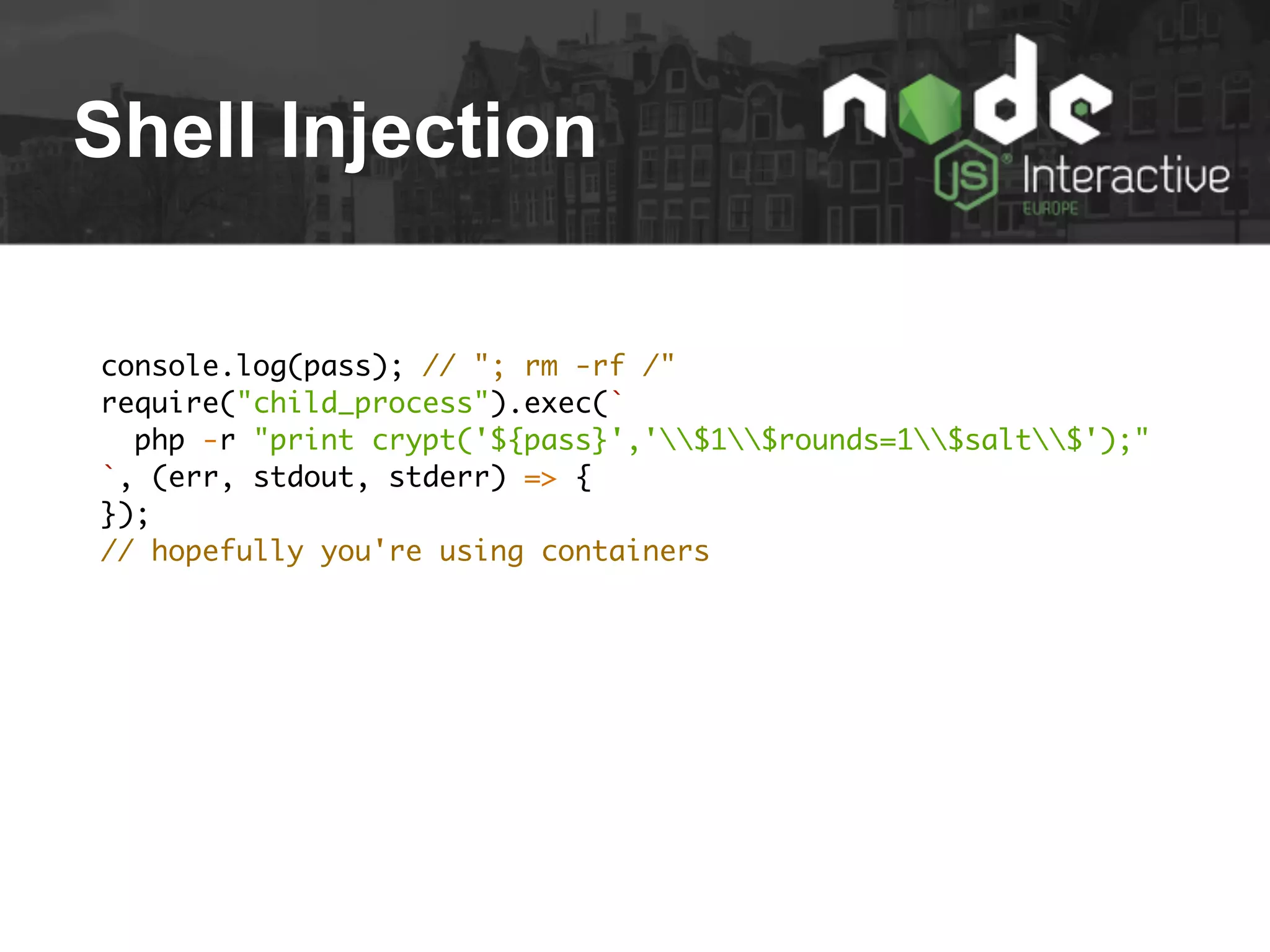 Shell Injection
console.log(pass); // "; rm -rf /"
require("child_process").exec(`
php -r "print crypt('${pass}','$1$rounds=1$salt$');"
`, (err, stdout, stderr) => {
});
// hopefully you're using containers
 