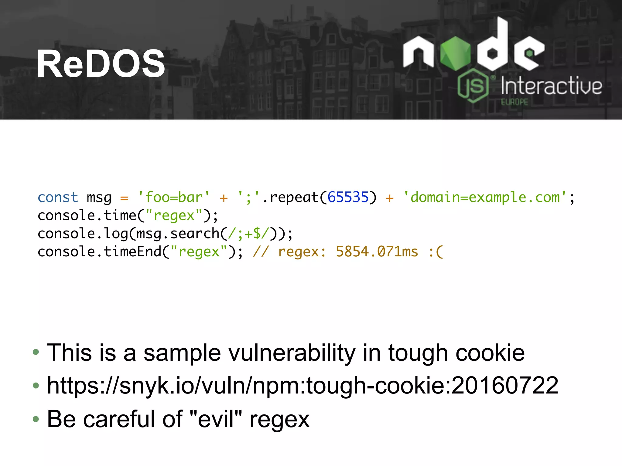 ReDOS
const msg = 'foo=bar' + ';'.repeat(65535) + 'domain=example.com';
console.time("regex");
console.log(msg.search(/;+$/));
console.timeEnd("regex"); // regex: 5854.071ms :(
• This is a sample vulnerability in tough cookie
• https://snyk.io/vuln/npm:tough-cookie:20160722
• Be careful of "evil" regex
 