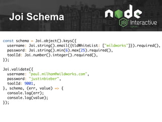 Joi Schema
const schema = Joi.object().keys({
username: Joi.string().email({tldWhiteList: ["wildworks"]}).required(),
password: Joi.string().min(6).max(25).required(),
toolId: Joi.number().integer().required(),
});
Joi.validate({
username: "paul.milham@wildworks.com",
password: "justinbieber",
toolId: 9001,
}, schema, (err, value) => {
console.log(err);
console.log(value);
});
 