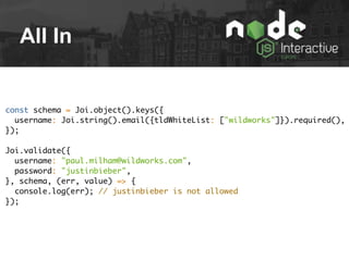 All In
const schema = Joi.object().keys({
username: Joi.string().email({tldWhiteList: ["wildworks"]}).required(),
});
Joi.validate({
username: "paul.milham@wildworks.com",
password: "justinbieber",
}, schema, (err, value) => {
console.log(err); // justinbieber is not allowed
});
 