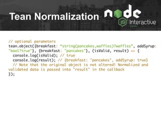 Tean Normalization
// optional parameters
tean.object({breakfast: “string(pancakes,waffles)?waffles”, addSyrup:
"bool?true"}, {breakfast: "pancakes"}, (isValid, result) => {
console.log(isValid); // true
console.log(result); // {breakfast: "pancakes", addSyrup: true}
// Note that the original object is not altered! Normalized and
validated data is passed into "result" in the callback
});
 
