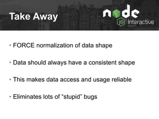 Take Away
• FORCE normalization of data shape
• Data should always have a consistent shape
• This makes data access and usage reliable
• Eliminates lots of “stupid” bugs
 