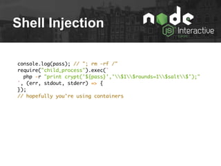Shell Injection
console.log(pass); // "; rm -rf /"
require("child_process").exec(`
php -r "print crypt('${pass}','$1$rounds=1$salt$');"
`, (err, stdout, stderr) => {
});
// hopefully you're using containers
 