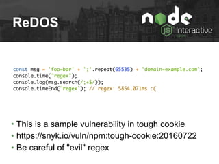 ReDOS
const msg = 'foo=bar' + ';'.repeat(65535) + 'domain=example.com';
console.time("regex");
console.log(msg.search(/;+$/));
console.timeEnd("regex"); // regex: 5854.071ms :(
• This is a sample vulnerability in tough cookie
• https://snyk.io/vuln/npm:tough-cookie:20160722
• Be careful of "evil" regex
 