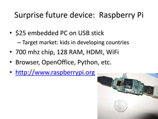 Surprise future device:  Raspberry Pi$25 embedded PC on USB stickTarget market: kids in developing countries700 mhz chip, 128 RAM, HDMI, WiFiBrowser, OpenOffice, Python, etc.http://www.raspberrypi.org