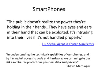 SmartPhones   "The public doesn't realize the power they're holding in their hands…They have eyes and ears in their hand that can be exploited. It's intruding into their lives if it's not handled properly.“FBI Special Agent in Charge Alan Peters“In understanding the technical capabilities of our phones, and by having full access to code and hardware, we can mitigate our risks and better protect our personal data and privacy.”                                                                                   Shawn Merdinger