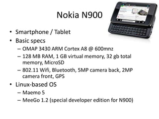 Nokia N900Smartphone / TabletBasic specsOMAP 3430 ARM Cortex A8 @ 600mhz128 MB RAM, 1 GB virtual memory, 32 gb total memory, MicroSD 802.11 Wifi, Bluetooth, 5MP camera back, 2MP camera front, GPS Linux-based OSMaemo 5MeeGo 1.2 (special developer edition for N900)