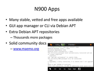 N900 AppsMany stable, vetted and free apps availableGUI app manager or CLI via Debian APTExtra Debian APT repositoriesThousands more packagesSolid community docswww.maemo.org