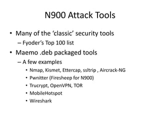 N900 Attack ToolsMany of the ‘classic’ security toolsFyoder’s Top 100 listMaemo .deb packaged toolsA few examplesNmap, Kismet, Ettercap, ssltrip , Aircrack-NGPwnitter (Firesheep for N900) Trucrypt, OpenVPN, TORMobileHotspotWireshark