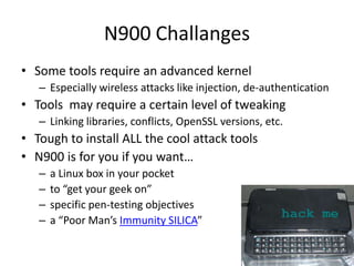 N900 ChallangesSome tools require an advanced kernelEspecially wireless attacks like injection, de-authenticationTools  may require a certain level of tweakingLinking libraries, conflicts, OpenSSL versions, etc.Tough to install ALL the cool attack toolsN900 is for you if you want…a Linux box in your pocketto “get your geek on”specific pen-testing objectivesa “Poor Man’s Immunity SILICA”  