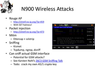 N900 Wireless AttacksRouge APhttp://zitstif.no-ip.org/?p=459With SET hotness!Packet injectionhttp://zitstif.no-ip.org/?p=473MitmEttercap + sslstripSniffingKismetTcpdump, ngrep, dsniffCan sniff actual GSM interfacePotential for GSM attacks?See KarstenNohl’s26C3 GSM Sniffing TalkTodo:  crack my own A5/1 crypto key