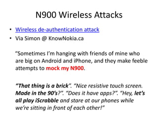 N900 Wireless AttacksWireless de-authentication attackVia Simon @ KnowNokia.ca    “Sometimes I’m hanging with friends of mine who are big on Android and iPhone, and they make feeble attempts to mock my N900. 	“That thing is a brick”. “Nice resistive touch screen. Made in the 90’s?”. “Does it have apps?”. “Hey, let’s all play iScrabbleand stare at our phones while we’re sitting in front of each other!”