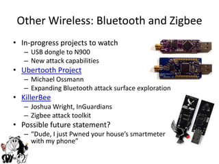 Other Wireless: Bluetooth and ZigbeeIn-progress projects to watchUSB dongle to N900New attack capabilitiesUbertooth ProjectMichael OssmannExpanding Bluetooth attack surface explorationKillerBeeJoshua Wright, InGuardiansZigbee attack toolkitPossible future statement?“Dude, I just Pwned your house’s smartmeter                with with my phone”