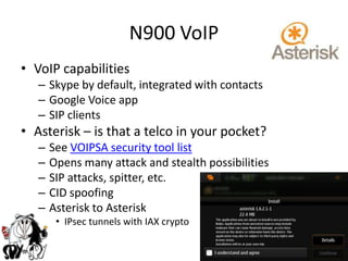 N900 VoIPVoIP capabilitiesSkype by default, integrated with contactsGoogle Voice appSIP clients Asterisk – is that a telco in your pocket?See VOIPSA security tool listOpens many attack and stealth possibilitiesSIP attacks, spitter, etc.CID spoofingAsterisk to AsteriskIPsec tunnels with IAX crypto 
