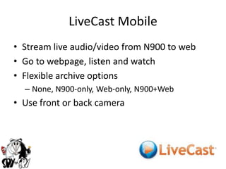 LiveCast MobileStream live audio/video from N900to webGo to webpage, listen and watchFlexible archive optionsNone, N900-only, Web-only, N900+WebUse front or back camera