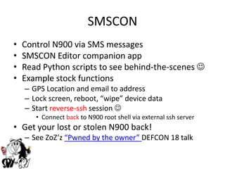SMSCONControl N900 via SMS messagesSMSCON Editor companion appRead Python scripts to see behind-the-scenes Example stock functionsGPS Location and email to addressLock screen, reboot, “wipe” device dataStart reverse-ssh session Connect back to N900 root shell via external ssh serverGet your lost or stolen N900 back!See ZoZ’z“Pwned by the owner” DEFCON 18 talk 
