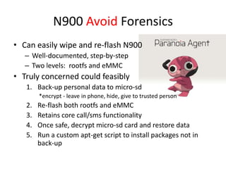 N900 Avoid ForensicsCan easily wipe and re-flash N900Well-documented, step-by-stepTwo levels:  rootfs and eMMCTruly concerned could feasiblyBack-up personal data to micro-sd  *encrypt - leave in phone, hide, give to trusted person Re-flash both rootfs and eMMCRetains core call/sms functionalityOnce safe, decrypt micro-sd card and restore dataRun a custom apt-get script to install packages not in back-up
