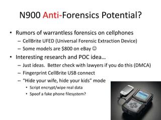 N900 Anti-Forensics Potential?Rumors of warrantless forensics on cellphonesCellBrite UFED (Universal Forensic Extraction Device)Some models are $800 on eBay Interesting research and POC idea…Just ideas.  Better check with lawyers if you do this (DMCA)Fingerprint CellBrite USB connect“Hide your wife, hide your kids” modeScript encrypt/wipe real dataSpoof a fake phone filesystem?