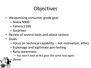 ObjectivesWeaponizing consumer grade gearNokia N900Fonera 2100SurprisesReview of several tools and attack vectorsGoalsFocus on technical capability -- not motivation, ethicsEspionage and legitimate pen-testingRaise awarenessYou won’t look at this gear the same way againDemo