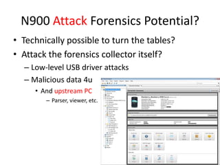 N900 Attack Forensics Potential?Technically possible to turn the tables?Attack the forensics collector itself?Low-level USB driver attacksMalicious data 4uAnd upstream PCParser, viewer, etc.