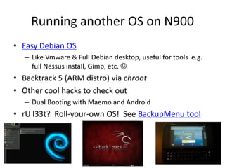 Running another OS on N900Easy Debian OSLike Vmware & Full Debian desktop, useful for tools  e.g. full Nessus install, Gimp, etc. Backtrack 5 (ARM distro) via chrootOther cool hacks to check outDual Booting with Maemo and AndroidrU l33t?  Roll-your-own OS!  See BackupMenu tool